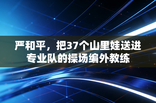 严和平,把37个山里娃送进专业队的操场编外教练 严和平,把37个山里娃送进专业队的操场编外教练
