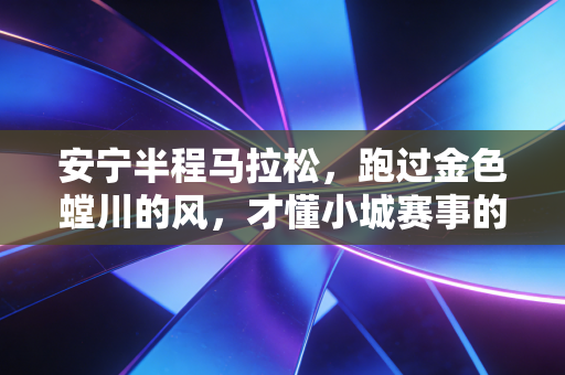 安宁半程马拉松，跑过金色螳川的风，才懂小城赛事的温柔底气