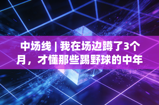 中场线 | 我在场边蹲了3个月,才懂那些踢野球的中年人根本不是在玩 中场线 | 我在场边蹲了3个月,才懂那些踢野球的中年人根本不是在玩