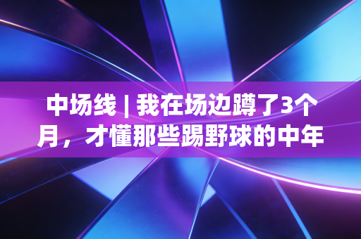 中场线 | 我在场边蹲了3个月，才懂那些踢野球的中年人根本不是在玩