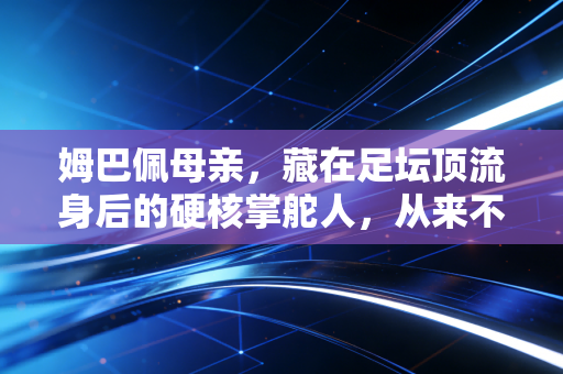 姆巴佩母亲，藏在足坛顶流身后的硬核掌舵人，从来不是只有吸血经纪人的标签