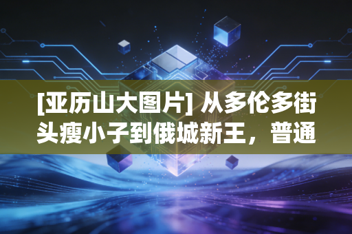 [亚历山大图片] 从多伦多街头瘦小子到俄城新王，普通人的逆袭从来都不靠天赋