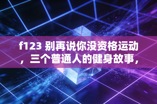 f123 别再说你没资格运动,三个普通人的健身故事,戳中了90%国人的健康误区 f123 别再说你没资格运动,三个普通人的健身故事,戳中了90%国人的健康误区