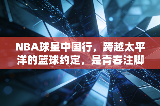NBA球星中国行,跨越太平洋的篮球约定,是青春注脚更是双向奔赴的热爱 NBA球星中国行,跨越太平洋的篮球约定,是青春注脚更是双向奔赴的热爱