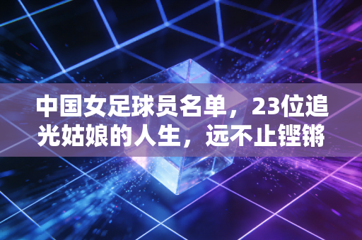 中国女足球员名单,23位追光姑娘的人生,远不止铿锵玫瑰四个字 中国女足球员名单,23位追光姑娘的人生,远不止铿锵玫瑰四个字