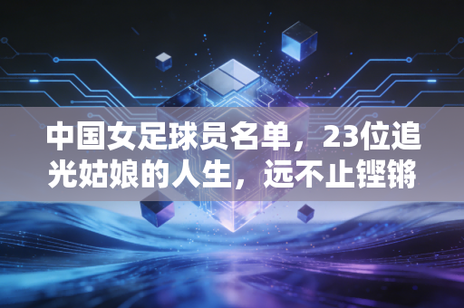 中国女足球员名单,23位追光姑娘的人生,远不止铿锵玫瑰四个字 中国女足球员名单,23位追光姑娘的人生,远不止铿锵玫瑰四个字