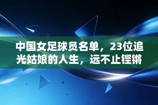 中国女足球员名单，23位追光姑娘的人生，远不止铿锵玫瑰四个字