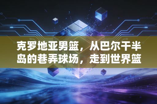 克罗地亚男篮，从巴尔干半岛的巷弄球场，走到世界篮坛的铁血诗行