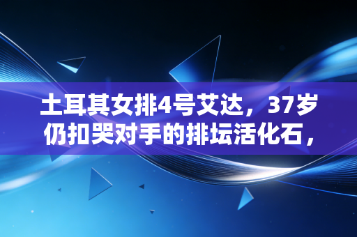 土耳其女排4号艾达，37岁仍扣哭对手的排坛活化石，才是普通人对抗岁月的最好模板