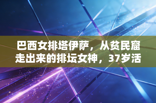 巴西女排塔伊萨，从贫民窟走出来的排坛女神，37岁活成不被定义的大女主