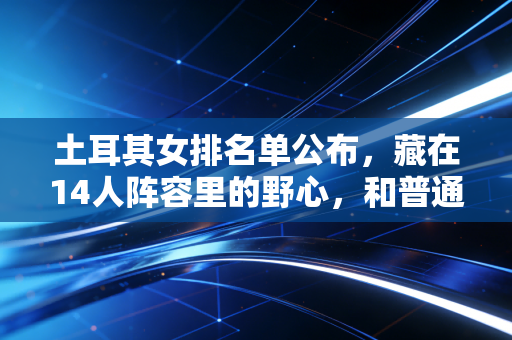 土耳其女排名单公布,藏在14人阵容里的野心,和普通排球女孩的逐光故事 土耳其女排名单公布,藏在14人阵容里的野心,和普通排球女孩的逐光故事