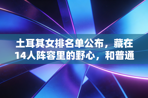 土耳其女排名单公布，藏在14人阵容里的野心，和普通排球女孩的逐光故事