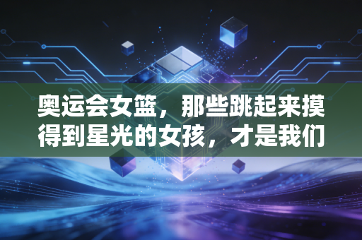 奥运会女篮，那些跳起来摸得到星光的女孩，才是我们最该追的顶流