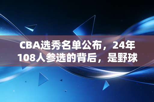 CBA选秀名单公布，24年108人参选的背后，是野球哥的执念、大学生的赌局和中国篮球的微光