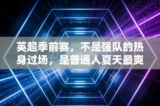 英超季前赛，不是强队的热身过场，是普通人夏天最爽的足球安慰剂