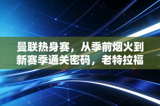 曼联热身赛,从季前烟火到新赛季通关密码,老特拉福德的风终于吹对了方向? 曼联热身赛,从季前烟火到新赛季通关密码,老特拉福德的风终于吹对了方向?