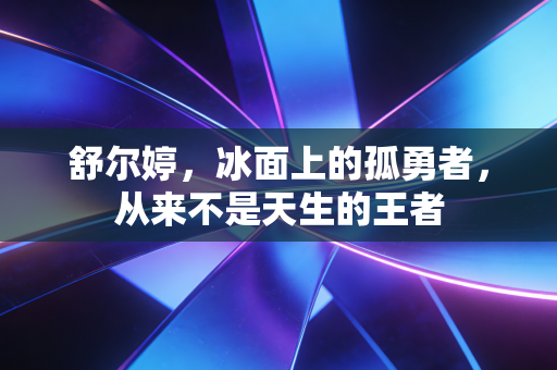 舒尔婷，冰面上的孤勇者，从来不是天生的王者