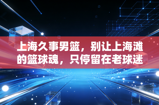 上海久事男篮，别让上海滩的篮球魂，只停留在老球迷的回忆里