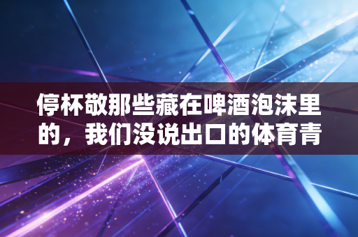 停杯敬那些藏在啤酒泡沫里的，我们没说出口的体育青春