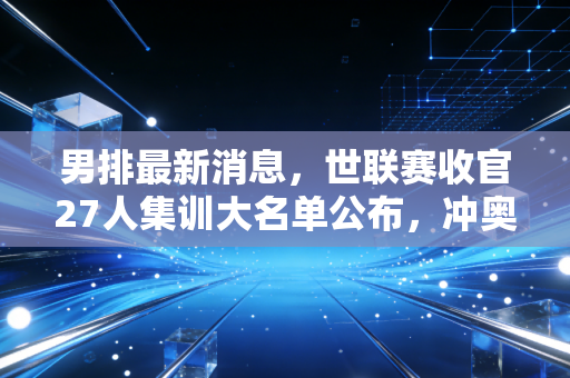 男排最新消息,世联赛收官27人集训大名单公布,冲奥+亚运会双线作战能否打出惊喜? 男排最新消息,世联赛收官27人集训大名单公布,冲奥+亚运会双线作战能否打出惊喜?