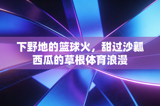 下野地的篮球火，甜过沙瓤西瓜的草根体育浪漫