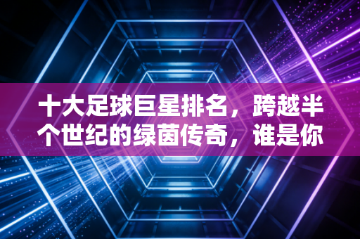 十大足球巨星排名，跨越半个世纪的绿茵传奇，谁是你青春里的白月光？