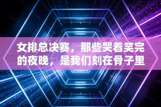 女排总决赛,那些哭着笑完的夜晚,是我们刻在骨子里的女排情结 女排总决赛,那些哭着笑完的夜晚,是我们刻在骨子里的女排情结