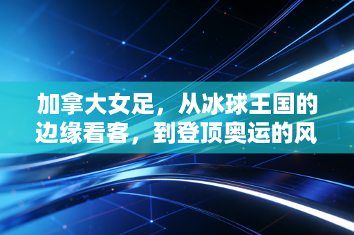 加拿大女足，从冰球王国的边缘看客，到登顶奥运的风雪铿锵军团