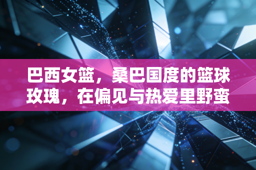 巴西女篮，桑巴国度的篮球玫瑰，在偏见与热爱里野蛮生长