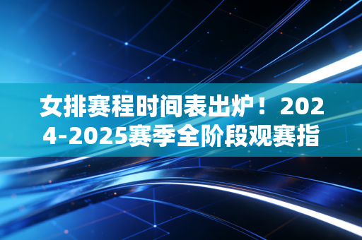 女排赛程时间表出炉！2024-2025赛季全阶段观赛指南，那些藏在日期里的热爱与期待