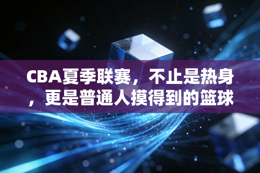 CBA夏季联赛,不止是热身,更是普通人摸得到的篮球烟火气 CBA夏季联赛,不止是热身,更是普通人摸得到的篮球烟火气