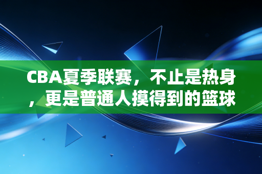 CBA夏季联赛，不止是热身，更是普通人摸得到的篮球烟火气