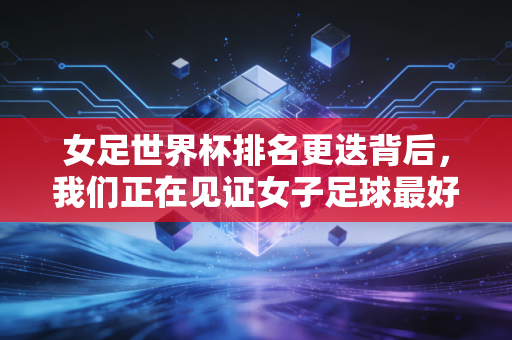女足世界杯排名更迭背后,我们正在见证女子足球最好的时代 女足世界杯排名更迭背后,我们正在见证女子足球最好的时代