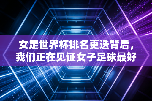 女足世界杯排名更迭背后，我们正在见证女子足球最好的时代