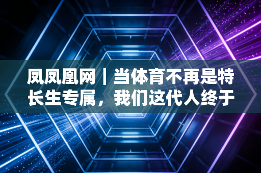 凤凤凰网｜当体育不再是特长生专属，我们这代人终于把运动活成了生活刚需