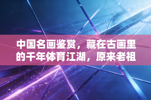 中国名画鉴赏,藏在古画里的千年体育江湖,原来老祖宗的快乐我们根本想象不到 中国名画鉴赏,藏在古画里的千年体育江湖,原来老祖宗的快乐我们根本想象不到