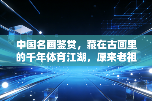 中国名画鉴赏，藏在古画里的千年体育江湖，原来老祖宗的快乐我们根本想象不到