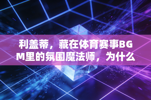 利盖蒂，藏在体育赛事BGM里的氛围魔法师，为什么滑花滑、练跑酷的人都爱他？