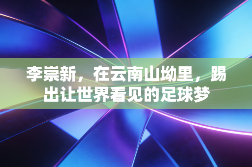 李崇新,在云南山坳里,踢出让世界看见的足球梦 李崇新,在云南山坳里,踢出让世界看见的足球梦