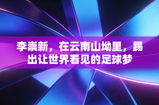 李崇新,在云南山坳里,踢出让世界看见的足球梦 李崇新,在云南山坳里,踢出让世界看见的足球梦