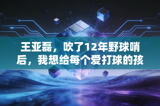 王亚磊,吹了12年野球哨后,我想给每个爱打球的孩子留一块不被挤走的场地 王亚磊,吹了12年野球哨后,我想给每个爱打球的孩子留一块不被挤走的场地
