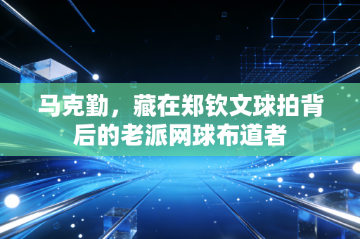 马克勤,藏在郑钦文球拍背后的老派网球布道者 马克勤,藏在郑钦文球拍背后的老派网球布道者