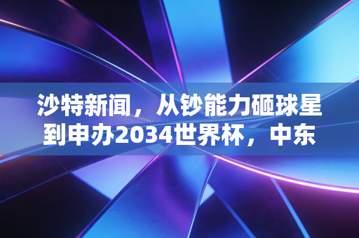 沙特新闻,从钞能力砸球星到申办2034世界杯,中东足球的野心不止于金元游戏 沙特新闻,从钞能力砸球星到申办2034世界杯,中东足球的野心不止于金元游戏