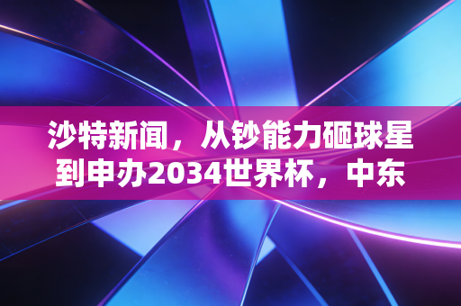 沙特新闻,从钞能力砸球星到申办2034世界杯,中东足球的野心不止于金元游戏 沙特新闻,从钞能力砸球星到申办2034世界杯,中东足球的野心不止于金元游戏