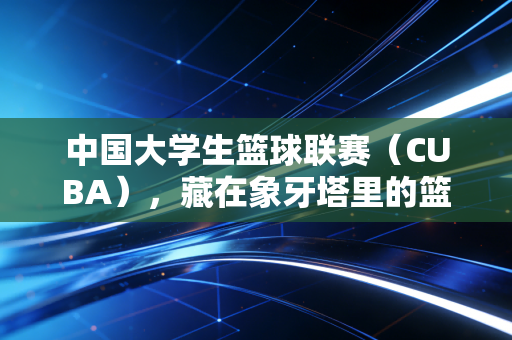 中国大学生篮球联赛(CUBA),藏在象牙塔里的篮球热血,是每个普通人离职业梦最近的一次 中国大学生篮球联赛(CUBA),藏在象牙塔里的篮球热血,是每个普通人离职业梦最近的一次