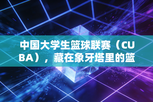 中国大学生篮球联赛(CUBA),藏在象牙塔里的篮球热血,是每个普通人离职业梦最近的一次 中国大学生篮球联赛(CUBA),藏在象牙塔里的篮球热血,是每个普通人离职业梦最近的一次