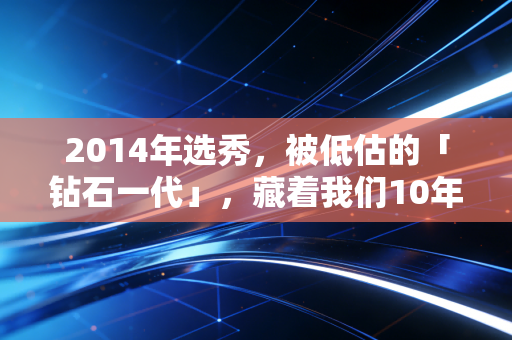 2014年选秀,被低估的「钻石一代」,藏着我们10年的青春与人生答案 2014年选秀,被低估的「钻石一代」,藏着我们10年的青春与人生答案