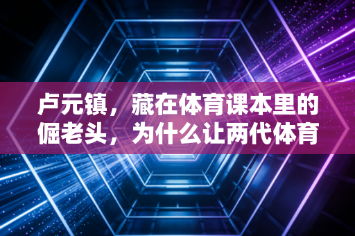 卢元镇,藏在体育课本里的倔老头,为什么让两代体育人记了半辈子? 卢元镇,藏在体育课本里的倔老头,为什么让两代体育人记了半辈子?