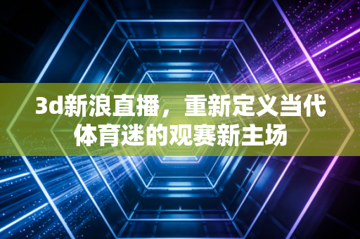 3d新浪直播，重新定义当代体育迷的观赛新主场