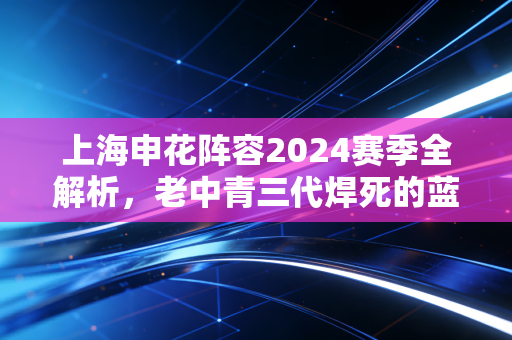 上海申花阵容2024赛季全解析,老中青三代焊死的蓝色底盘,装着上海人数十年的烟火执念 上海申花阵容2024赛季全解析,老中青三代焊死的蓝色底盘,装着上海人数十年的烟火执念